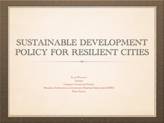 SUSTAINABLE DEVELOPMENT
POLICY FOR RESILIENT CITIES
Ellen Wasylina
Experte
Chairman, Conseil des Experts
President, International Geostrategic Maritime Observatory (IGMO)
Paris, France
1
 
