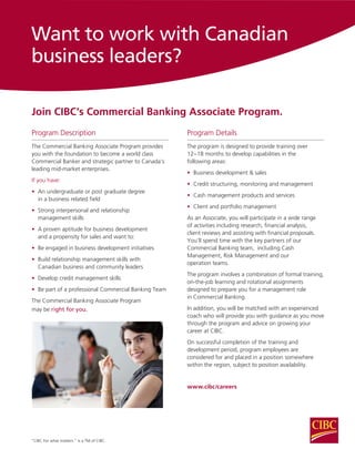 Program Description
The Commercial Banking Associate Program provides
you with the foundation to become a world class
Commercial Banker and strategic partner to Canada’s
leading mid-market enterprises.
If you have:
•	 An undergraduate or post graduate degree
	 in a business related field
•	 Strong interpersonal and relationship
	 management skills
•	 A proven aptitude for business development 		
	 and a propensity for sales and want to:
•	 Be engaged in business development initiatives
•	 Build relationship management skills with
	 Canadian business and community leaders
•	 Develop credit management skills
•	 Be part of a professional Commercial Banking Team
The Commercial Banking Associate Program
may be right for you.
Want to work with Canadian
business leaders?
Join CIBC’s Commercial Banking Associate Program.
“CIBC For what matters.” is a TM of CIBC.
Program Details
The program is designed to provide training over
12−18 months to develop capabilities in the
following areas:
•	 Business development & sales
•	 Credit structuring, monitoring and management
•	 Cash management products and services
•	 Client and portfolio management
As an Associate, you will participate in a wide range
of activities including research, financial analysis,
client reviews and assisting with financial proposals.
You’ll spend time with the key partners of our
Commercial Banking team, including Cash
Management, Risk Management and our
operation teams.
The program involves a combination of formal training,
on-the-job learning and rotational assignments
designed to prepare you for a management role
in Commercial Banking.
In addition, you will be matched with an experienced
coach who will provide you with guidance as you move
through the program and advice on growing your
career at CIBC.
On successful completion of the training and
development period, program employees are
considered for and placed in a position somewhere
within the region, subject to position availability.
www.cibc/careers
 