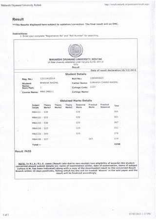 Maharshi Dayanand University, Rohtak
Result
xxThe Results displayed here subject to updation/correction. The final result will on DMC.
I
Instructions:
1- Enter your complete "Registration No" and "Roll Number" for searching.
http : //re s u I t. rrrd urtk. i n/p os te xatr/re s u I t. as pr
. N MAHARSHI DAYANAND UNIVERSITY ROHTAK
(A State Unilersity established under Haryana Act No. XXV of
1 975)
.....8p.:.v.r1 .. .,;;i;;;ii;;;.i67i
Student Details
Rott No,: 1260400823
Father Name: SUBHASH CHAND NAGPAL
College Code: 2233
College Name:
Reg. No.:
Student
Name:
Sem/Part:
Course Name:
I2rlL4tOOL4
BHAVUK NAGPAL
1
MBA (M801)
.Subject TheorY
'Details Marksl
MBA101 : 038
MBA102 : 033
,MBA103 : 038
84104 : O23
MBA105 : 049
MBA106 : 027
Total :-
Result: PASS
Obtained Marks Details
Theory Theory Sessional Practical
Marks2 Marks3 Marks Marks
028
028
o29
029
o29
Practical. Total
5essronal
066
061
052
078
074
o398
047
NOTE: In R.L.A./R.L.E. cases (Result Late due to non-receipt/non-eligibility of awards) the student
conce.nGd should submit details viz: name of examination center, date of examination, name of subiect
(where A.W. has been indicated) along with a copy of the downloaded result to the concerned Result
Branch within 10 days positively, failing which he/she will be treated 'Absent' in the said paper and the
result will be finalized accordingly.
I of 1
0l1022015 I :37 PN1
 
