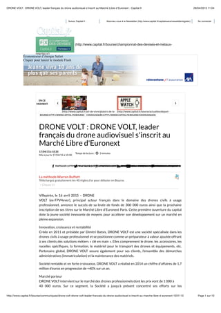 26/04/2015 11:04DRONE VOLT : DRONE VOLT, leader français du drone audiovisuel s'inscrit au Marché Libre d'Euronext - Capital.fr
Page 1 sur 10http://www.capital.fr/bourse/communiques/drone-volt-drone-volt-leader-francais-du-drone-audiovisuel-s-inscrit-au-marche-libre-d-euronext-1031112
Suivez Capital.fr : Abonnez-vous à la Newsletter (http://www.capital.fr/capitalusers/newsletterregister) Se connecter
(http://www.capital.fr)
(http://www.capital.fr/bourse/championnat-des-devises-et-metaux-
precieux)
Économiseur d’énergie Safari
Cliquer pour lancer le module Flash
Économiseur d’énergie Safari
Cliquer pour lancer le module Flash
Économiseur d’énergie Safari
Cliquer pour lancer le module Flash
Économiseur d’énergie Safari
Cliquer pour lancer le module Flash
Économiseur d’énergie Safari
Cliquer pour lancer le module Flash
Économiseur d’énergie Safari
Cliquer pour lancer le module Flash
EN CE
MOMENT
(http://www.capital.fr/art-de-vivre/plaisirs-de-la- (http://www.capital.fr/bourse/actualites/depart-
‹ ›
BOURSE (HTTP://WWW.CAPITAL.FR/BOURSE) COMMUNIQUÉS (HTTP://WWW.CAPITAL.FR/BOURSE/COMMUNIQUES)
DRONE VOLT : DRONE VOLT, leader
français du drone audiovisuel s'inscrit au
Marché Libre d'Euronext
 PARTAGER (HTTP://WWW.FACEBOOK.COM/SHARER.PHP?U=HTTP://WWW.CAPITAL.FR/BOURSE/COMMUNIQUES/DRONE-VOLT-DRONE-VOLT-LEADER-FRA PARTAGER (HTTPS://TWITTER.COM/SHARE?URL=HTTP://WWW.CAPITAL.FR/BOURSE/COMMUNIQUES/DRONE-VOLT-DRONE-VOLT-LE PARTAGER (HTTPS://PLUS.GOOGLE.COM/SHARE?URL=HTTP://WWW.CAPITAL.FR/BOURSE/COMMUNIQUES/DRON (HTTP://WWW.LINKEDIN.COM/SHAREARTICLE?MINI=TRUE&URL=HTTP://WWW.CAPITAL.FR/B ENVOYER (HTTP://WWW.CAPITAL.FR/CONTENT/TIPAFRIEND/1031112) RÉAGIR
La méthode Warren Buffett
Téléchargez gratuitement les 40 règles d'or pour débuter en Bourse.
» Cliquez ici
17/04/15 à 10:30
Mis à jour le 17/04/15 à 10:30
Temps de lecture : 3 minutes
Villepinte, le 16 avril 2015 – DRONE
VOLT (ex-FPV4ever), principal acteur français dans le domaine des drones civils à usage
professionnel, annonce le succès de sa levée de fonds de 300 000 euros ainsi que la prochaine
inscription de ses titres sur le Marché Libre d'Euronext Paris. Cette première ouverture du capital
dote la jeune société innovante de moyens pour accélérer son développement sur un marché en
pleine expansion.
Innovation, croissance et rentabilité
Créée en 2011 et présidée par Dimitri Batsis, DRONE VOLT est une société spécialisée dans les
drones civils à usage professionnel et se positionne comme un préparateur à valeur ajoutée offrant
à ses clients des solutions métiers « clé en main ». Elles comprennent le drone, les accessoires, les
nacelles spéciﬁques, la formation, le matériel pour le transport des drones et équipements, etc.
Partenaire global, DRONE VOLT assure également pour ses clients, l'ensemble des démarches
administratives (immatriculation) et la maintenance des matériels.
Société rentable et en forte croissance, DRONE VOLT a réalisé en 2014 un chiffre d'affaires de 1,7
million d'euros en progression de +40% sur un an.
Marché porteur
DRONE VOLT intervient sur le marché des drones professionnels dont les prix vont de 1 000 à
40 000 euros. Sur ce segment, la Société a jusqu'à présent concentré ses efforts sur les
 