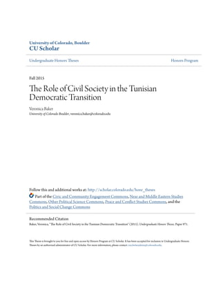 University of Colorado, Boulder
CU Scholar
Undergraduate Honors Theses Honors Program
Fall 2015
The Role of Civil Society in the Tunisian
Democratic Transition
Veronica Baker
University of Colorado Boulder, veronica.baker@colorado.edu
Follow this and additional works at: http://scholar.colorado.edu/honr_theses
Part of the Civic and Community Engagement Commons, Near and Middle Eastern Studies
Commons, Other Political Science Commons, Peace and Conflict Studies Commons, and the
Politics and Social Change Commons
This Thesis is brought to you for free and open access by Honors Program at CU Scholar. It has been accepted for inclusion in Undergraduate Honors
Theses by an authorized administrator of CU Scholar. For more information, please contact cuscholaradmin@colorado.edu.
Recommended Citation
Baker, Veronica, "The Role of Civil Society in the Tunisian Democratic Transition" (2015). Undergraduate Honors Theses. Paper 971.
 