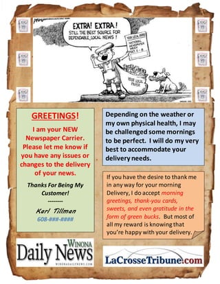 GREETINGS!
I am your NEW
Newspaper Carrier.
Please let me know if
you have any issues or
changes to the delivery
of your news.
Thanks For Being My
Customer!
--------
Karl Tillman
608-###-####
Depending on the weather or
my own physical health, I may
be challenged some mornings
to be perfect. I will do my very
best to accommodate your
delivery needs.
If you have the desire to thank me
in any way for your morning
Delivery, I do accept morning
greetings, thank-you cards,
sweets, and even gratitude in the
form of green bucks. But most of
all my reward is knowing that
you’re happy with your delivery.
 