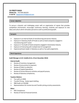 CA PREETI DAGA
Mobile No. - +91 9545 842355
E-mail ID - dagapreeti1703@gmail.com
To pursue a dynamic and challenging career with an organization of repute that provides
competitive environment, encourages continuous learning, creativity and exposure to new
ideas and culture which stimulates personal as well as professional growth.
 Exposure in an Internal Audit of manufacturing and service industry.
 Exposure in Statutory Audit of Private as well as listed companies engaged in
manufacturing and IT sector.
 Exposure in Tax Audit of listed companies engaged in Automotive Industry.
 Exposure of interacting with multiple level of management.
 Experienced team leader in Statutory as well as Tax audit assignments.
Audit Manager at A.R. Sulakhe & Co. (From December 2014)
Internal Audit:
 Review of Inventory management.
 Review of procurement to payment.
 Review of Order to collection.
 Review of Capital Expenditure.
 Review of Human Resource activities and payroll process.
 Review of Statutory compliances,
Taxation Matters:
 Tax audit u/s 44AB.
 Transfer Pricing – Study report drafting
 R&D Audit u/s 35(2AB)
 Representations for Income tax and Transfer pricing scrutiny assessments.
Other:
 ROC Compliances
 Review of Internal Financial Controls
Career objective:
Synopsis:
Work Experience
 