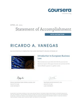 coursera.org
Statement of Accomplishment
WITH DISTINCTION
APRIL 06, 2015
RICARDO A. VANEGAS
HAS SUCCESSFULLY COMPLETED THE LUND UNIVERSITY ONLINE OFFERING OF
Introduction to European Business
Law
This introductory course deals with both the practical and
theoretical aspects of European business law and how the EU's
Internal Market operates in a global context.
SENIOR PROFESSOR HANS-HENRIK LIDGARD, PHD
FACULTY OF LAW
LUND UNIVERSITY
PROFESSOR XAVIER GROUSOTT, PHD
FACULTY OF LAW
LUND UNIVERSITY
PLEASE NOTE: THE ONLINE OFFERING OF THIS CLASS DOES NOT REFLECT THE ENTIRE CURRICULUM OFFERED TO STUDENTS ENROLLED AT
THE LUND UNIVERSITY. THIS STATEMENT DOES NOT AFFIRM THAT THIS STUDENT WAS ENROLLED AS A STUDENT AT THE LUND UNIVERSITY
IN ANY WAY. IT DOES NOT CONFER A LUND UNIVERSITY GRADE; IT DOES NOT CONFER LUND UNIVERSITY CREDIT; IT DOES NOT CONFER A
LUND UNIVERSITY DEGREE; AND IT DOES NOT VERIFY THE IDENTITY OF THE STUDENT.
 