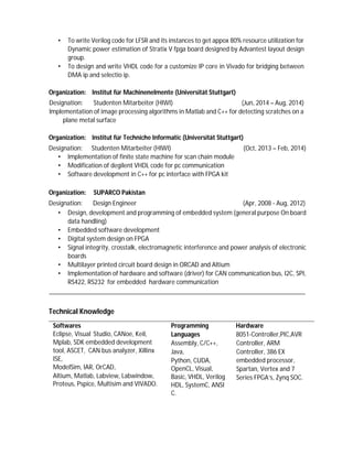 • To write Verilog code for LFSR and its instances to get appox 80% resource utilization for
Dynamic power estimation of Stratix V fpga board designed by Advantest layout design
group.
• To design and write VHDL code for a customize IP core in Vivado for bridging between
DMA ip and selectio ip.
Organization: Institut für Machinenelmente (Universität Stuttgart)
Designation: Studenten Mitarbeiter (HIWI) (Jun, 2014 – Aug, 2014)
Implementation of image processing algorithms in Matlab and C++ for detecting scratches on a
plane metal surface
Organization: Institut für Techniche Informatic (Universität Stuttgart)
Designation: Studenten Mitarbeiter (HIWI) (Oct, 2013 – Feb, 2014)
• Implementation of finite state machine for scan chain module
• Modification of degilent VHDL code for pc communication
• Software development in C++ for pc interface with FPGA kit
Organization: SUPARCO Pakistan
Designation: Design Engineer (Apr, 2008 - Aug, 2012)
• Design, development and programming of embedded system (general purpose On board
data handling)
• Embedded software development
• Digital system design on FPGA
• Signal integrity, crosstalk, electromagnetic interference and power analysis of electronic
boards
• Multilayer printed circuit board design in ORCAD and Altium
• Implementation of hardware and software (driver) for CAN communication bus, I2C, SPI,
RS422, RS232 for embedded hardware communication
Technical Knowledge
Softwares
Eclipse, Visual Studio, CANoe, Keil,
Mplab, SDK embedded development
tool, ASCET, CAN bus analyzer, Xillinx
ISE,
ModelSim, IAR, OrCAD,
Altium, Matlab, Labview, Labwindow,
Proteus, Pspice, Multisim and VIVADO.
Programming
Languages
Assembly, C/C++,
Java,
Python, CUDA,
OpenCL, Visual,
Basic, VHDL, Verilog
HDL, SystemC, ANSI
C.
Hardware
8051-Controller,PIC,AVR
Controller, ARM
Controller, 386 EX
embedded processor,
Spartan, Vertex and 7
Series FPGA’s, Zynq SOC.
 