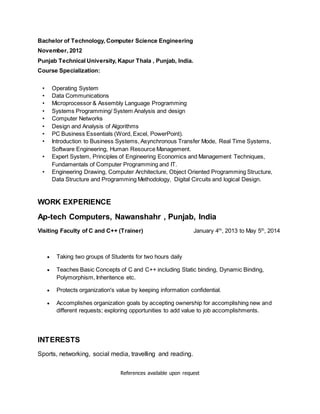 Bachelor of Technology, Computer Science Engineering
November, 2012
Punjab Technical University, Kapur Thala , Punjab, India.
Course Specialization:
• Operating System
• Data Communications
• Microprocessor & Assembly Language Programming
• Systems Programming/ System Analysis and design
• Computer Networks
• Design and Analysis of Algorithms
• PC Business Essentials (Word, Excel, PowerPoint).
• Introduction to Business Systems, Asynchronous Transfer Mode, Real Time Systems,
Software Engineering, Human Resource Management.
• Expert System, Principles of Engineering Economics and Management Techniques,
Fundamentals of Computer Programming and IT.
• Engineering Drawing, Computer Architecture, Object Oriented Programming Structure,
Data Structure and Programming Methodology, Digital Circuits and logical Design.
WORK EXPERIENCE
Ap-tech Computers, Nawanshahr , Punjab, India
Visiting Faculty of C and C++ (Trainer) January 4th
, 2013 to May 5th
, 2014
 Taking two groups of Students for two hours daily
 Teaches Basic Concepts of C and C++ including Static binding, Dynamic Binding,
Polymorphism, Inheritence etc.
 Protects organization's value by keeping information confidential.
 Accomplishes organization goals by accepting ownership for accomplishing new and
different requests; exploring opportunities to add value to job accomplishments.
INTERESTS
Sports, networking, social media, travelling and reading.
References available upon request
 