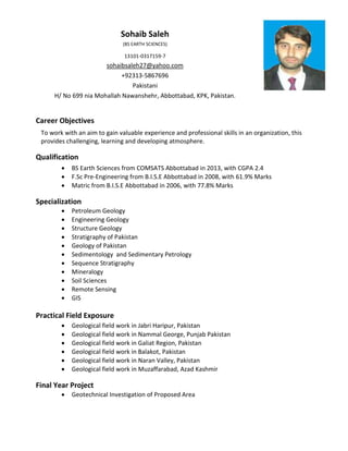Sohaib Saleh
(BS EARTH SCIENCES)
13101-0317159-7
sohaibsaleh27@yahoo.com
+92313-5867696
Pakistani
H/ No 699 nia Mohallah Nawanshehr, Abbottabad, KPK, Pakistan.
Career Objectives
To work with an aim to gain valuable experience and professional skills in an organization, this
provides challenging, learning and developing atmosphere.
Qualification
 BS Earth Sciences from COMSATS Abbottabad in 2013, with CGPA 2.4
 F.Sc Pre-Engineering from B.I.S.E Abbottabad in 2008, with 61.9% Marks
 Matric from B.I.S.E Abbottabad in 2006, with 77.8% Marks
Specialization
 Petroleum Geology
 Engineering Geology
 Structure Geology
 Stratigraphy of Pakistan
 Geology of Pakistan
 Sedimentology and Sedimentary Petrology
 Sequence Stratigraphy
 Mineralogy
 Soil Sciences
 Remote Sensing
 GIS
Practical Field Exposure
 Geological field work in Jabri Haripur, Pakistan
 Geological field work in Nammal George, Punjab Pakistan
 Geological field work in Galiat Region, Pakistan
 Geological field work in Balakot, Pakistan
 Geological field work in Naran Valley, Pakistan
 Geological field work in Muzaffarabad, Azad Kashmir
Final Year Project
 Geotechnical Investigation of Proposed Area
 