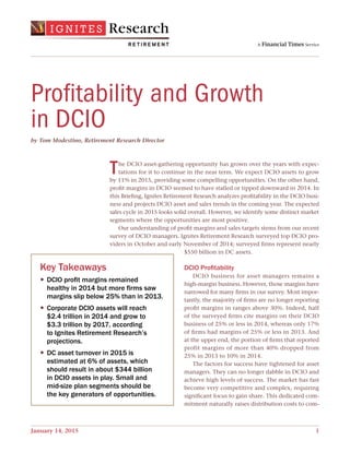January 14, 2015   1
Key Takeaways
— DCIO profit margins remained
healthy in 2014 but more firms saw
margins slip below 25% than in 2013.
— Corporate DCIO assets will reach
$2.4 trillion in 2014 and grow to
$3.3 trillion by 2017, according
to Ignites Retirement Research’s
projections.
— DC asset turnover in 2015 is
estimated at 6% of assets, which
should result in about $344 billion
in DCIO assets in play. Small and
mid-size plan segments should be
the key generators of opportunities.
The DCIO asset-gathering opportunity has grown over the years with expec-
tations for it to continue in the near term. We expect DCIO assets to grow
by 11% in 2015, providing some compelling opportunities. On the other hand,
profit margins in DCIO seemed to have stalled or tipped downward in 2014. In
this Briefing, Ignites Retirement Research analyzes profitability in the DCIO busi-
ness and projects DCIO asset and sales trends in the coming year. The expected
sales cycle in 2015 looks solid overall. However, we identify some distinct market
segments where the opportunities are most positive.
Our understanding of profit margins and sales targets stems from our recent
survey of DCIO managers. Ignites Retirement Research surveyed top DCIO pro-
viders in October and early November of 2014; surveyed firms represent nearly
$550 billion in DC assets.
DCIO Profitability
DCIO business for asset managers remains a
high-margin business. However, those margins have
narrowed for many firms in our survey. Most impor-
tantly, the majority of firms are no longer reporting
profit margins in ranges above 30%. Indeed, half
of the surveyed firms cite margins on their DCIO
business of 25% or less in 2014, whereas only 17%
of firms had margins of 25% or less in 2013. And
at the upper end, the portion of firms that reported
profit margins of more than 40% dropped from
25% in 2013 to 10% in 2014.
The factors for success have tightened for asset
managers. They can no longer dabble in DCIO and
achieve high levels of success. The market has fast
become very competitive and complex, requiring
significant focus to gain share. This dedicated com-
mitment naturally raises distribution costs to com-
by Tom Modestino, Retirement Research Director
Profitability and Growth
in DCIO
 