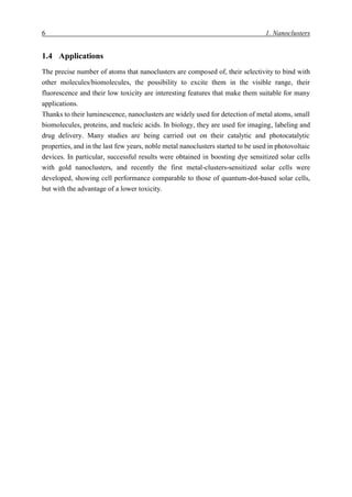 6 1. Nanoclusters
1.4 Applications
The precise number of atoms that nanoclusters are composed of, their selectivity to bind with
other molecules/biomolecules, the possibility to excite them in the visible range, their
fluorescence and their low toxicity are interesting features that make them suitable for many
applications.
Thanks to their luminescence, nanoclusters are widely used for detection of metal atoms, small
biomolecules, proteins, and nucleic acids. In biology, they are used for imaging, labeling and
drug delivery. Many studies are being carried out on their catalytic and photocatalytic
properties, and in the last few years, noble metal nanoclusters started to be used in photovoltaic
devices. In particular, successful results were obtained in boosting dye sensitized solar cells
with gold nanoclusters, and recently the first metal-clusters-sensitized solar cells were
developed, showing cell performance comparable to those of quantum-dot-based solar cells,
but with the advantage of a lower toxicity.
 