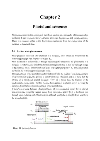 2 Chapter 2 3
Photoluminescence
Photoluminescence is the emission of light from an atom or a molecule, which occurs after
excitation. It can be divided in two different processes, fluorescence and phosphorescence.
These two processes differ in the deactivation mechanism, from the excited state of the
molecule to its ground state.
2.1 Excited state phenomena
Many processes can occur after excitation of a molecule, all of which are presented in the
following paragraph with reference to Figure 2.2.
After excitation of a molecule i.e. through electromagnetic irradiation, the ground state of a
molecule is perturbed, and one of the electrons in the ground state S0 may have enough energy
to be promoted on one of the vibrational levels of a higher energy level Sn. Immediately after
excitation, the following processes might occur.
Through collision of the excited molecule with the solvents, the electrons lose energy going to
lower vibrational levels, this process is called vibrational relaxation, and is so rapid that the
lifetime of a vibrational excited molecule (<10-12
s) is lower than the lifetime of the
electronically excited state. For this reason, fluorescence of a solution always involves the
transition from the lowest vibrational level of the excited state.
If there’s an overlap between vibrational levels of two consecutive energy levels internal
conversion may occur: the electron can go from one excited energy level to the lower one,
through a non-radiative path. This transition, although less likely, is possible from level S1 to
the ground state S0.
Triplet excited
state
Singlet excited
state
Figure 2.2 Jablonski diagram
 