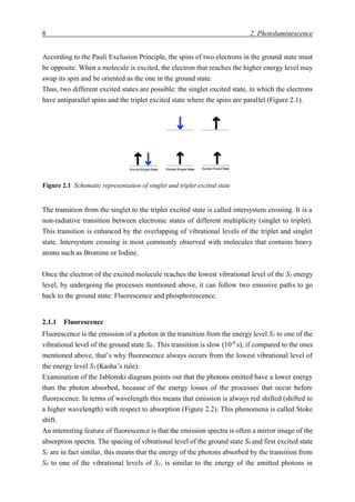 8 2. Photoluminescence
According to the Pauli Exclusion Principle, the spins of two electrons in the ground state must
be opposite. When a molecule is excited, the electron that reaches the higher energy level may
swap its spin and be oriented as the one in the ground state.
Thus, two different excited states are possible: the singlet excited state, in which the electrons
have antiparallel spins and the triplet excited state where the spins are parallel (Figure 2.1).
The transition from the singlet to the triplet excited state is called intersystem crossing. It is a
non-radiative transition between electronic states of different multiplicity (singlet to triplet).
This transition is enhanced by the overlapping of vibrational levels of the triplet and singlet
state. Intersystem crossing is most commonly observed with molecules that contains heavy
atoms such as Bromine or Iodine.
Once the electron of the excited molecule reaches the lowest vibrational level of the S1 energy
level, by undergoing the processes mentioned above, it can follow two emissive paths to go
back to the ground state: Fluorescence and phosphorescence.
2.1.1 Fluorescence
Fluorescence is the emission of a photon in the transition from the energy level S1 to one of the
vibrational level of the ground state S0 . This transition is slow (10-8
s), if compared to the ones
mentioned above, that’s why fluorescence always occurs from the lowest vibrational level of
the energy level S1 (Kasha’s rule).
Examination of the Jablonski diagram points out that the photons emitted have a lower energy
than the photon absorbed, because of the energy losses of the processes that occur before
fluorescence. In terms of wavelength this means that emission is always red shifted (shifted to
a higher wavelength) with respect to absorption (Figure 2.2). This phenomena is called Stoke
shift.
An interesting feature of fluorescence is that the emission spectra is often a mirror image of the
absorption spectra. The spacing of vibrational level of the ground state S0 and first excited state
S1 are in fact similar, this means that the energy of the photons absorbed by the transition from
S0 to one of the vibrational levels of S1, is similar to the energy of the emitted photons in
Figure 2.1 Schematic representation of singlet and triplet excited state
 