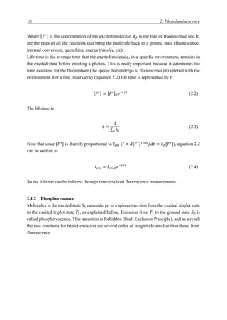 10 2. Photoluminescence
Where [ 𝐹∗] is the concentration of the excited molecule, 𝑘𝑓 is the rate of fluorescence and 𝑘𝑖
are the rates of all the reactions that bring the molecule back to a ground state (fluorescence,
internal conversion, quenching, energy transfer, etc).
Life time is the average time that the excited molecule, in a specific environment, remains in
the excited state before emitting a photon. This is really important because it determines the
time available for the fluorophore (the specie that undergo to fluorescence) to interact with the
environment. For a first order decay (equation 2.2) life time is represented by 𝜏
[ 𝐹∗] = [ 𝐹∗]0 𝑒−𝑡/𝜏 (2.2)
The lifetime is
𝜏 =
1
∑ 𝑘𝑖𝑖
(2.3)
Note that since [ 𝐹∗] is directly proportional to 𝐼𝑒𝑚 (𝐼 ∝ 𝑑[ 𝐹∗] 𝑓𝑙𝑢𝑜
/𝑑𝑡 = 𝑘𝑓[𝐹∗
]), equation 2.2
can be written as
𝐼𝑒𝑚 = 𝐼𝑒𝑚,0 𝑒−𝑡/𝜏
(2.4)
So the lifetime can be inferred through time-resolved fluorescence measurements.
2.1.2 Phosphorescence
Molecules in the excited state 𝑆1 can undergo to a spin conversion from the excited singlet state
to the excited triplet state 𝑇1, as explained before. Emission from 𝑇1 to the ground state 𝑆0 is
called phosphorescence. This transition is forbidden (Pauli Exclusion Principle), and as a result
the rate constants for triplet emission are several order of magnitude smaller than those from
fluorescence.
 