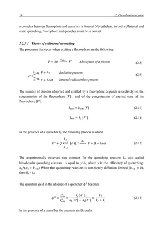 14 2. Photoluminescence
a complex between fluorophore and quencher is formed. Nevertheless, in both collisional and
static quenching, fluorophore and quencher must be in contact.
2.2.3.1 Theory of collisional quenching
The processes that occur when exciting a fluorophore are the following:
(2.8)
(2.9)
The number of photons absorbed and emitted by a fluorophore depends respectively on the
concentration of the fluorophore [𝐹] , and of the concentration of excited state of the
fluorophore [𝐹∗
]
𝐼 𝑎𝑏𝑠 = 𝑘 𝑎𝑏𝑠[𝐹] (2.10)
𝐼𝑒𝑚 = 𝑘𝑓[𝐹∗
] (2.11)
In the presence of a quencher Q, the following process is added
(2.12)
The experimentally observed rate constant for the quenching reaction kq, also called
bimolecular quenching constant, is equal to γ kd, where γ is the efficiency of quenching:
𝑘 𝑐/(𝑘 𝑐 + 𝑘−𝑑). When the quenching reaction is completely diffusion-limited (𝑘−𝑑 = 0),
then kq= kd.
The quantum yield in the absence of a quencher 𝜙0
becomes
𝜙0
=
𝐼𝑒𝑚
0
𝐼 𝑎𝑏𝑠
0 =
𝑘𝑓[𝐴∗
]
𝑘𝑓[ 𝐴∗] + 𝑘𝑖[𝐴∗]
=
𝑘𝑓
𝑘𝑓 + 𝑘𝑖
(2.13)
In the presence of a quencher the quantum yield results
𝐹∗
𝑘 𝑓
𝑘𝑖
𝐹 + ℎ𝜈
𝐹 + ℎ𝑒𝑎𝑡
Radiative process
Internal radiationless process
𝐹∗
+ 𝑄
𝑘 𝑑
𝑘−𝑑
[ 𝐹 𝑄]∗
𝑘 𝑐
→ 𝐹 + 𝑄 + ℎ𝑒𝑎𝑡
𝐹 + ℎ𝜐
𝐾 𝑎𝑏𝑠
→ 𝐹∗
Absorption of a photon
 