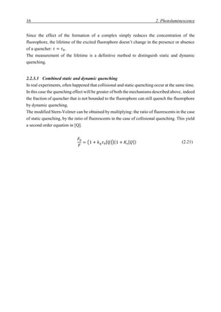 16 2. Photoluminescence
Since the effect of the formation of a complex simply reduces the concentration of the
fluorophore, the lifetime of the excited fluorophore doesn’t change in the presence or absence
of a quencher: 𝜏 = 𝜏0.
The measurement of the lifetime is a definitive method to distinguish static and dynamic
quenching.
2.2.3.3 Combined static and dynamic quenching
In real experiments, often happened that collisional and static quenching occur at the same time.
In this case the quenching effect will be greater of both the mechanisms described above, indeed
the fraction of quencher that is not bounded to the fluorophore can still quench the fluorophore
by dynamic quenching.
The modified Stern-Volmer can be obtained by multiplying: the ratio of fluorescents in the case
of static quenching, by the ratio of fluorescents in the case of collisional quenching. This yield
a second order equation in [Q].
𝐹0
𝐹
= (1 + 𝑘 𝑞 𝜏0[ 𝑄])(1 + 𝐾𝑠[ 𝑄]) (2.21)
 
