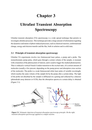 3 Chapter 3 3
Ultrafast Transient Absorption
Spectroscopy
Ultrafast transient absorption (TA) spectroscopy is a wide spread technique that permits to
investigate ultrafast processes. This technique provides a large amount of information regarding
the dynamics and nature of photo-induced processes, such as chemical reaction, conformational
change, energy and electron transfer and the like, both in solution and in solid state.
3.1 Principle of transient absorption spectroscopy
Ultrafast TA experiments involve two femtosecond laser pulses, a pump and a probe. The
monochromatic pump pulse, which goes through a certain volume of the sample, is resonant
with a transition of the photosystem of interest, and is used to trigger the studied photoreaction.
Thus is induced a vertical Franck Condon transition to the excited state, of a certain amount of
molecules (usually a few percent, depending on the pump power and absorption cross section
of the molecule). The probe is a weak femtosecond white laser pulse of variable wavelength,
which reaches the same volume of the sample hit by the pump after a certain delay. The light
of the probe not absorbed by the sample is diffracted on a grating and collected by a detector
(photodiode array detector or CCD), thus the absorption spectra at a certain delay is obtained
(Figure 3.1).
Figure 3.1 Schematic depiction of transient absorption spectroscopy principle. On the right,
transient absorption spectroscopy applied to a simple reaction.
 