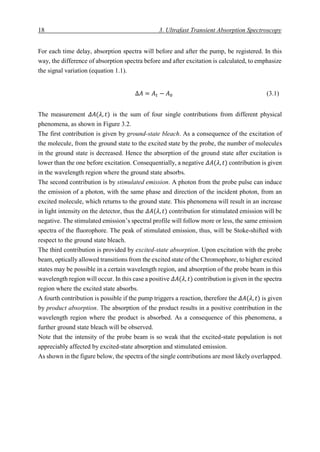18 3. Ultrafast Transient Absorption Spectroscopy
For each time delay, absorption spectra will before and after the pump, be registered. In this
way, the difference of absorption spectra before and after excitation is calculated, to emphasize
the signal variation (equation 1.1).
∆𝐴 = 𝐴 𝑡 − 𝐴0 (3.1)
The measurement 𝛥𝐴(𝜆, 𝑡) is the sum of four single contributions from different physical
phenomena, as shown in Figure 3.2.
The first contribution is given by ground-state bleach. As a consequence of the excitation of
the molecule, from the ground state to the excited state by the probe, the number of molecules
in the ground state is decreased. Hence the absorption of the ground state after excitation is
lower than the one before excitation. Consequentially, a negative 𝛥𝐴(𝜆, 𝑡) contribution is given
in the wavelength region where the ground state absorbs.
The second contribution is by stimulated emission. A photon from the probe pulse can induce
the emission of a photon, with the same phase and direction of the incident photon, from an
excited molecule, which returns to the ground state. This phenomena will result in an increase
in light intensity on the detector, thus the 𝛥𝐴(𝜆, 𝑡) contribution for stimulated emission will be
negative. The stimulated emission’s spectral profile will follow more or less, the same emission
spectra of the fluorophore. The peak of stimulated emission, thus, will be Stoke-shifted with
respect to the ground state bleach.
The third contribution is provided by excited-state absorption. Upon excitation with the probe
beam, optically allowed transitions from the excited state of the Chromophore, to higher excited
states may be possible in a certain wavelength region, and absorption of the probe beam in this
wavelength region will occur. In this case a positive 𝛥𝐴(𝜆, 𝑡) contribution is given in the spectra
region where the excited state absorbs.
A fourth contribution is possible if the pump triggers a reaction, therefore the 𝛥𝐴(𝜆, 𝑡) is given
by product absorption. The absorption of the product results in a positive contribution in the
wavelength region where the product is absorbed. As a consequence of this phenomena, a
further ground state bleach will be observed.
Note that the intensity of the probe beam is so weak that the excited-state population is not
appreciably affected by excited-state absorption and stimulated emission.
As shown in the figure below, the spectra of the single contributions are most likely overlapped.
 