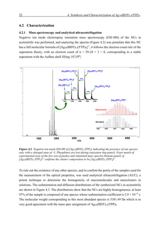 22 4. Synthesis and Characterization of Ag29(BDT)12(TTP)4
4.2 Characterization
4.2.1 Mass spectroscopy and analytical ultracentrifugation
Negative ion mode electrospray ionization mass spectroscopy (ESI-MS) of the NCs in
acetonitrile was performed, and analyzing the spectra (Figure 4.2) was postulate that this NC
has a full molecular formula of [Ag29(BDT)12(TTP)4]-3
, it follows the electron count rule of the
superatom theory, with an electron count of n = 29-24 + 3 = 8, corresponding to a stable
superatom with the Aufbau shell filling 1S2
|1P6
|
To rule out the existence of any other species, and to confirm the purity of the samples used for
the measurement of the optical properties, was used analytical ultracentrifugation (AUC), a
potent technique to determine the homogeneity of macromolecules and nanoclusters in
solutions. The sedimentation and diffusion distributions of the synthesized NCs in acetonitrile
are shown in Figure 4.3. The distributions show that the NCs are highly homogeneous; at least
97% of the sample is composed of one species whose sedimentation coefficient is 2.9 × 10-13
s.
The molecular weight corresponding to this most abundant species is 5381.49 Da which is in
very good agreement with the mass spec assignment of Ag29(BDT)12(TPP)4.
Figure 4.2 Negative ion mode ESI MS of [Ag29(BDT)12TPP4] indicating the presence of one species
only with a charged state of -3. Phosphines are lost during ionization (top panel). Exact match of
experimental (one of the five sets of peaks) and simulated mass spectra (bottom panel) of
[Ag29(BDT)12TPP4]3-
confirms the cluster composition to be [Ag29(BDT)12TPP4]3-
.
 
