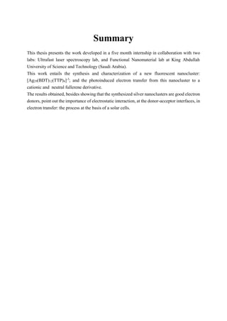 Summary
This thesis presents the work developed in a five month internship in collaboration with two
labs: Ultrafast laser spectroscopy lab, and Functional Nanomaterial lab at King Abdullah
University of Science and Technology (Saudi Arabia).
This work entails the synthesis and characterization of a new fluorescent nanocluster:
[Ag29(BDT)12(TTP)4]-3
; and the photoinduced electron transfer from this nanocluster to a
cationic and neutral fullerene derivative.
The results obtained, besides showing that the synthesized silver nanoclusters are good electron
donors, point out the importance of electrostatic interaction, at the donor-acceptor interfaces, in
electron transfer: the process at the basis of a solar cells.
 