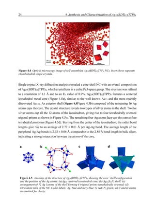 24 4. Synthesis and Characterization of Ag29(BDT)12(TTP)4
Single crystal X-ray diffraction analysis revealed a core-shell NC with an overall composition
of Ag29(BDT)12(TPP)4, which crystallizes in a cubic Pa3-space group. The structure was refined
to a resolution of 1.1 Å and to an R1 value of 8.9%. Ag29(BDT)12(TPP)4 features a centered
icosahedral metal core (Figure 4.5a), similar to the well-known Au25 and the most recently
discovered Au133. An exterior shell (Figure 4.5Figure 4.5b) composed of the remaining 16 Ag
atoms caps the core. The crystal structure reveals two types of silver atoms in the shell. Twelve
silver atoms cap all the 12 atoms of the icosahedron, giving rise to four tetrahedrally oriented
trigonal prisms as shown in Figure 4.5 c. The remaining four Ag atoms face-cap the core at four
tetrahedral positions (Figure 4.5d). Starting from the center of the icosahedron, the radial bond
lengths give rise to an average of 2.77 ± 0.01 Å per Ag-Ag bond. The average length of the
peripheral Ag-Ag bonds is 2.92 ± 0.06 Å, comparable to the 2.88 Å bond length in bulk silver,
indicating a strong interaction between the atoms of the core.
Figure 4.5 Anatomy of the structure of Ag29(BDT)12(TPP)4 showing the core−shell configuration
and the position of the Ag atoms: (a)Ag13 centered icosahedral core; (b) Ag16S24P4 shell; (c)
arrangement of 12 Ag 1atoms of the shell forming 4 trigonal prisms tetrahedrally oriented; (d)
tetravalent sites of the NC. Color labels: Ag, blue and navy blue; S, red; P, green; all C and H atoms
are omitted for clarity.
Figure 4.4 Optical microscopy image of self-assembled Ag29(BDT)12TPP4 NCs. Inset shows separate
rhombohedral single crystals.
 