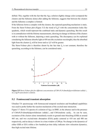 5. Photoinduced electron transfer 31
shifted. This, together with the fact that the Ag29 solution slightly change color (compared the
clusters and the fullerene alone) after adding the fullerene, suggests that between the clusters
and the fullerene a complex is formed.
If the fullerene forms a complex with the clusters, the expected quenching mechanism is static.
From the Stern-Volmer plot (Figure 5.5) the trend of 𝐼0/𝐼 with the concentration looks like
quadratic, which would represent the combined static and dynamic quenching. But this result
is in contradiction with the lifetime measurements, showing no change in lifetime of the clusters
with or without the fullerene, depicting a static quenching. The discrepancy can be explained
considering the fullerene absorbs light at 450 nm (the excitation wavelenght), thus the absorbed
light from the clusters 𝐼0 will be lower and so 1/𝐼 will be greater.
The Stern-Volmer plot is therefore distort by the fact that 𝐼0 is not constant, therefore the
quenching, according to the lifetimes, can be considered static.
5.2 Femtosecond transient absorption
Ultrafast TA spectroscopy with femtosecond temporal resolution and broadband capabilities
was used to probe further the reaction mechanism of the excited-state interaction.
Figure 5.7 shows TA spectra of a solution of Ag29 in DMF, in the absence and in the presence
of C60-(N,N-dimethylpyrrolidinium iodide)+
n and C60-(malonic acid)n . As can be seen,
excitation of the clusters alone immediately results in ground-state bleaching (GSB) at around
445 nm, and two excited-state absorption (ESA) peaks centered at 410 nm and 480 nm
respectively, and no decay is shown in a time window of 200 ps. No change in the dynamics of
either GSB or ESA within a few hundred ps-time delay indicates slow relaxation dynamics,
thus high excited state lifetime.
Figure 5.5 Stern-Volmer plot for different concentration of C60-(N,N-dimethylpyrrolidinium iodide)+
n
in a Ag29 nanoclusters solution.
 