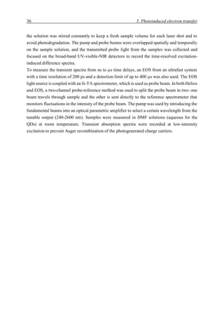 36 5. Photoinduced electron transfer
the solution was stirred constantly to keep a fresh sample volume for each laser shot and to
avoid photodegradation. The pump and probe beams were overlapped spatially and temporally
on the sample solution, and the transmitted probe light from the samples was collected and
focused on the broad-band UV-visible-NIR detectors to record the time-resolved excitation-
induced difference spectra.
To measure the transient spectra from ns to µs time delays, an EOS from an ultrafast system
with a time resolution of 200 ps and a detection limit of up to 400 µs was also used. The EOS
light source is coupled with an fs-TA spectrometer, which is used as probe beam. In both Helios
and EOS, a two-channel probe-reference method was used to split the probe beam in two: one
beam travels through sample and the other is sent directly to the reference spectrometer that
monitors fluctuations in the intensity of the probe beam. The pump was used by introducing the
fundamental beams into an optical parametric amplifier to select a certain wavelength from the
tunable output (240-2600 nm). Samples were measured in DMF solutions (aqueous for the
QDs) at room temperature. Transient absorption spectra were recorded at low-intensity
excitation to prevent Auger recombination of the photogenerated charge carriers.
 