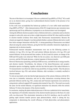Conclusions
The aim of this thesis is to investigate if the new synthetized [Ag29(BDT)12(TTP)4]-3
NCs could
act as an electron donor, giving rise to photoinduced electron transfer in the presence of an
electron acceptor.
In this work were accomplished the bottom-up synthesis of a new noble metal nanocluster:
[Ag29(BDT)12(TTP)4]-3
. After characterization of this NC trough electron spry ionization mass
spectroscopy and X-ray diffraction, its properties as an electron donor were investigated.
Among the different electron acceptors tried, a fullerene derivative, commonly used as electron
acceptor in solar cells, turns out to show a slight interaction with the NCs that could be ascribed
to electron transfer (evidence from steady state fluorescence measurements). Because the
clusters are negativelycharged, it was then probed whether a cationic fullerene derivative would
have led to stronger interaction with the NCs. A strong quenching of fluorescence was indeed
observed using the cationic fullerene, giving the hint that coulumbic interaction might play an
important role in electron transfer.
Femtosecond transient absorption measurements were run on the following systems in
solutions: (i) Ag29 NCs; (ii) Ag29 NCs and cationic fullerene derivative; (iii) Ag29 NCs and
neutral fullerene. In the picosecond time window, for the (i) and (iii) system, no change of the
GSB and ESA peaks were observed. While for the (ii) system, was observed a ps-GSB peak
recovery, and the ESA peak decrease, a typical signature of electron transfer.
However fluorescence quenching, and the ps-GSB recovery, can both be due to energy transfer,
and electron transfer. Nevertheless, the absence of the donor-florescence and acceptor-
absorption spectra overlapping, together with the fact that the peak of the radical fullerene in
TA measurements was observed, ruled out any possibility of energy transfer. Thus the process
involved between Ag29 NCs and cationic fullerene, after excitation, is certainly ascribed to
electron transfer.
To rule out any doubt on the fact that the high interaction of the cationic fullerene with the NCs
were due to coulumbic interaction, and not by other interactions occurring between that
particular fullerene and the Ag29 NCs, steady state and Transient experiments were carried out,
using anionic carboxyl-capped CdTe quantum dots instead of Ag29 NCs. The result was exactly
the same: for the neutral fullerene, no significant interaction was detected, while the cationic
fullerene TA shows the dynamic of the electron transfer.
In conclusion, studying the photo-induced processes of the new synthetized silver nanocluster,
the importance of Coulombic interaction in the electron transfer (process at the basis of a solar
cell), was discovered. This electrostatic interaction at the D-A interfaces, may be useful for
gaining rapid electron transfer process upon photoexcitation, which is among the key
components in determining the overall efficiency of both photovoltaic and photocatalysis
applications.
 