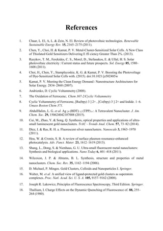 References
1. Chaar, L. El, A, L. & Zein, N. El. Review of photovoltaic technologies. Renewable
Sustainable Energy Rev. 15, 2165–2175 (2011).
2. Chen, Y., Choi, H. & Kamat, P. V. Metal-Cluster-Sensitized Solar Cells. A New Class
of Thiolated Gold Sensitizers Delivering E ffi ciency Greater Than 2%. (2013).
3. Razykov, T. M., Ferekides, C. S., Morel, D., Stefanakos, E. & Ullal, H. S. Solar
photovoltaic electricity : Current status and future prospects. Sol. Energy 85, 1580–
1608 (2011).
4. Choi, H., Chen, Y., Stamplecoskie, K. G. & Kamat, P. V. Boosting the Photovoltage
of Dye-Sensitized Solar Cells with. (2015). doi:10.1021/jz502485w
5. Kamat, P. V. Meeting the Clean Energy Demand : Nanostructure Architectures for
Solar Energy. 2834–2860 (2007).
6. Andrienko, D. Cyclic Voltammetry (2008).
7. The Oxidation of Ferrocene;  Chem 367-2/Cyclic Voltammetry
8. Cyclic Voltammetry of Ferrocene, [Ru(bpy) 3 ] 2+ , [Co(bpy) 3 ] 2+ and Iodide. 1–6.
Umass Boston Chem 371.
9. AbdulHalim, L. G. et al. Ag 29 (BDT) 12 (TPP) 4 : A Tetravalent Nanocluster. J. Am.
Chem. Soc. 29, 150624042107008 (2015).
10. Cui, M., Zhao, Y. & Song, Q. Synthesis, optical properties and applications of ultra-
small luminescent gold nanoclusters. TrAC - Trends Anal. Chem. 57, 73–82 (2014).
11. Díez, I. & Ras, R. H. a. Fluorescent silver nanoclusters. Nanoscale 3, 1963–1970
(2011).
12. Hou, W. & Cronin, S. B. A review of surface plasmon resonance-enhanced
photocatalysis. Adv. Funct. Mater. 23, 1612–1619 (2013).
13. Shang, L., Dong, S. & Nienhaus, G. U. Ultra-small fluorescent metal nanoclusters:
Synthesis and biological applications. Nano Today 6, 401–418 (2011).
14. Wilcoxon, J. P. & Abrams, B. L. Synthesis, structure and properties of metal
nanoclusters. Chem. Soc. Rev. 35, 1162–1194 (2006).
15. D. Michael, P. Mingos. Gold Clusters, Colloids and Nanoparticles I. Springer.
16. Walter, M. et al. A unified view of ligand-protected gold clusters as superatom
complexes. Proc. Natl. Acad. Sci. U. S. A. 105, 9157–9162 (2008).
17. Joseph R. Lakowicz, Principles of Fluorescence Spectroscopy, Third Edition. Springer.
18. Thallium, I. Charge Effects on the Dynamic Quenching of Fluorescence of. 88, 255–
264 (1980).
 