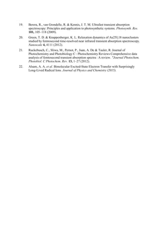 19. Berera, R., van Grondelle, R. & Kennis, J. T. M. Ultrafast transient absorption
spectroscopy: Principles and application to photosynthetic systems. Photosynth. Res.
101, 105–118 (2009).
20. Green, T. D. & Knappenberger, K. L. Relaxation dynamics of Au25L18 nanoclusters
studied by femtosecond time-resolved near infrared transient absorption spectroscopy.
Nanoscale 4, 4111 (2012).
21. Ruckebusch, C., Sliwa, M., Pernot, P., Juan, A. De & Tauler, R. Journal of
Photochemistry and Photobiology C : Photochemistry Reviews Comprehensive data
analysis of femtosecond transient absorption spectra : A review. "Journal Photochem.
Photobiol. C Photochem. Rev. 13, 1–27 (2012).
22. Alsam, A. A. et al. Bimolecular Excited-State Electron Transfer with Surprisingly
Long-Lived Radical Ions. Journal of Physics and Chemistry (2015).
 