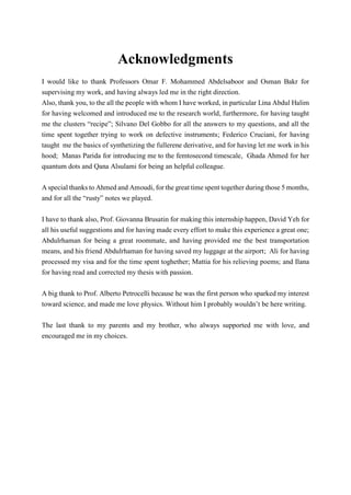 Acknowledgments
I would like to thank Professors Omar F. Mohammed Abdelsaboor and Osman Bakr for
supervising my work, and having always led me in the right direction.
Also, thank you, to the all the people with whom I have worked, in particular Lina Abdul Halim
for having welcomed and introduced me to the research world, furthermore, for having taught
me the clusters “recipe”; Silvano Del Gobbo for all the answers to my questions, and all the
time spent together trying to work on defective instruments; Federico Cruciani, for having
taught me the basics of synthetizing the fullerene derivative, and for having let me work in his
hood; Manas Parida for introducing me to the femtosecond timescale, Ghada Ahmed for her
quantum dots and Qana Alsulami for being an helpful colleague.
A special thanks to Ahmed and Amoudi, for the great time spent together during those 5 months,
and for all the “rusty” notes we played.
I have to thank also, Prof. Giovanna Brusatin for making this internship happen, David Yeh for
all his useful suggestions and for having made every effort to make this experience a great one;
Abdulrhaman for being a great roommate, and having provided me the best transportation
means, and his friend Abdulrhaman for having saved my luggage at the airport; Ali for having
processed my visa and for the time spent toghether; Mattia for his relieving poems; and Ilana
for having read and corrected my thesis with passion.
A big thank to Prof. Alberto Petrocelli because he was the first person who sparked my interest
toward science, and made me love physics. Without him I probably wouldn’t be here writing.
The last thank to my parents and my brother, who always supported me with love, and
encouraged me in my choices.
 