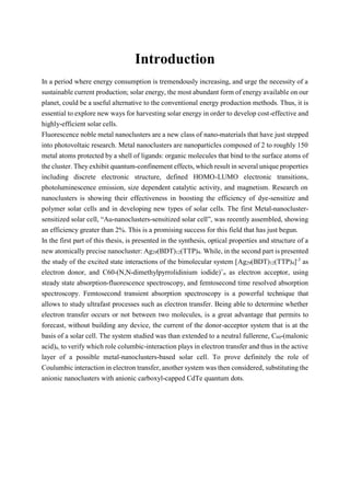 Introduction
In a period where energy consumption is tremendously increasing, and urge the necessity of a
sustainable current production; solar energy, the most abundant form of energy available on our
planet, could be a useful alternative to the conventional energy production methods. Thus, it is
essential to explore new ways for harvesting solar energy in order to develop cost-effective and
highly-efficient solar cells.
Fluorescence noble metal nanoclusters are a new class of nano-materials that have just stepped
into photovoltaic research. Metal nanoclusters are nanoparticles composed of 2 to roughly 150
metal atoms protected by a shell of ligands: organic molecules that bind to the surface atoms of
the cluster. They exhibit quantum-confinement effects, which result in several unique properties
including discrete electronic structure, defined HOMO-LUMO electronic transitions,
photoluminescence emission, size dependent catalytic activity, and magnetism. Research on
nanoclusters is showing their effectiveness in boosting the efficiency of dye-sensitize and
polymer solar cells and in developing new types of solar cells. The first Metal-nanocluster-
sensitized solar cell, “Au-nanoclusters-sensitized solar cell”, was recently assembled, showing
an efficiency greater than 2%. This is a promising success for this field that has just begun.
In the first part of this thesis, is presented in the synthesis, optical properties and structure of a
new atomically precise nanocluster: Ag29(BDT)12(TTP)4. While, in the second part is presented
the study of the excited state interactions of the bimolecular system [Ag29(BDT)12(TTP)4]-3
as
electron donor, and C60-(N,N-dimethylpyrrolidinium iodide)+
n as electron acceptor, using
steady state absorption-fluorescence spectroscopy, and femtosecond time resolved absorption
spectroscopy. Femtosecond transient absorption spectroscopy is a powerful technique that
allows to study ultrafast processes such as electron transfer. Being able to determine whether
electron transfer occurs or not between two molecules, is a great advantage that permits to
forecast, without building any device, the current of the donor-acceptor system that is at the
basis of a solar cell. The system studied was than extended to a neutral fullerene, C60-(malonic
acid)n, to verify which role columbic-interaction plays in electron transfer and thus in the active
layer of a possible metal-nanoclusters-based solar cell. To prove definitely the role of
Coulumbic interaction in electron transfer, another system was then considered, substituting the
anionic nanoclusters with anionic carboxyl-capped CdTe quantum dots.
 