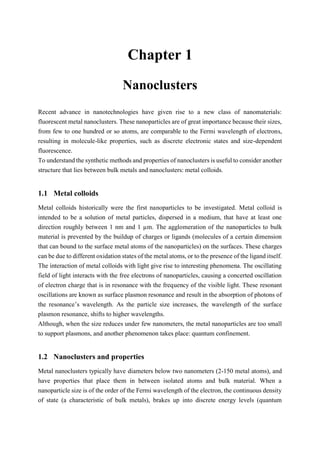 1 Chapter 1 3
Nanoclusters
Recent advance in nanotechnologies have given rise to a new class of nanomaterials:
fluorescent metal nanoclusters. These nanoparticles are of great importance because their sizes,
from few to one hundred or so atoms, are comparable to the Fermi wavelength of electrons,
resulting in molecule-like properties, such as discrete electronic states and size-dependent
fluorescence.
To understand the synthetic methods and properties of nanoclusters is useful to consider another
structure that lies between bulk metals and nanoclusters: metal colloids.
1.1 Metal colloids
Metal colloids historically were the first nanoparticles to be investigated. Metal colloid is
intended to be a solution of metal particles, dispersed in a medium, that have at least one
direction roughly between 1 nm and 1 µm. The agglomeration of the nanoparticles to bulk
material is prevented by the buildup of charges or ligands (molecules of a certain dimension
that can bound to the surface metal atoms of the nanoparticles) on the surfaces. These charges
can be due to different oxidation states of the metal atoms, or to the presence of the ligand itself.
The interaction of metal colloids with light give rise to interesting phenomena. The oscillating
field of light interacts with the free electrons of nanoparticles, causing a concerted oscillation
of electron charge that is in resonance with the frequency of the visible light. These resonant
oscillations are known as surface plasmon resonance and result in the absorption of photons of
the resonance’s wavelength. As the particle size increases, the wavelength of the surface
plasmon resonance, shifts to higher wavelengths.
Although, when the size reduces under few nanometers, the metal nanoparticles are too small
to support plasmons, and another phenomenon takes place: quantum confinement.
1.2 Nanoclusters and properties
Metal nanoclusters typically have diameters below two nanometers (2-150 metal atoms), and
have properties that place them in between isolated atoms and bulk material. When a
nanoparticle size is of the order of the Fermi wavelength of the electron, the continuous density
of state (a characteristic of bulk metals), brakes up into discrete energy levels (quantum
 