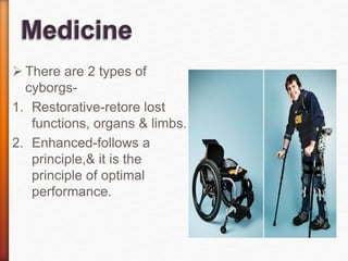  There are 2 types of
cyborgs-
1. Restorative-retore lost
functions, organs & limbs.
2. Enhanced-follows a
principle,& it is the
principle of optimal
performance.
 