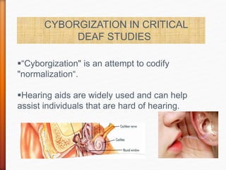 CYBORGIZATION IN CRITICAL
DEAF STUDIES
“Cyborgization" is an attempt to codify
"normalization“.
Hearing aids are widely used and can help
assist individuals that are hard of hearing.
 
