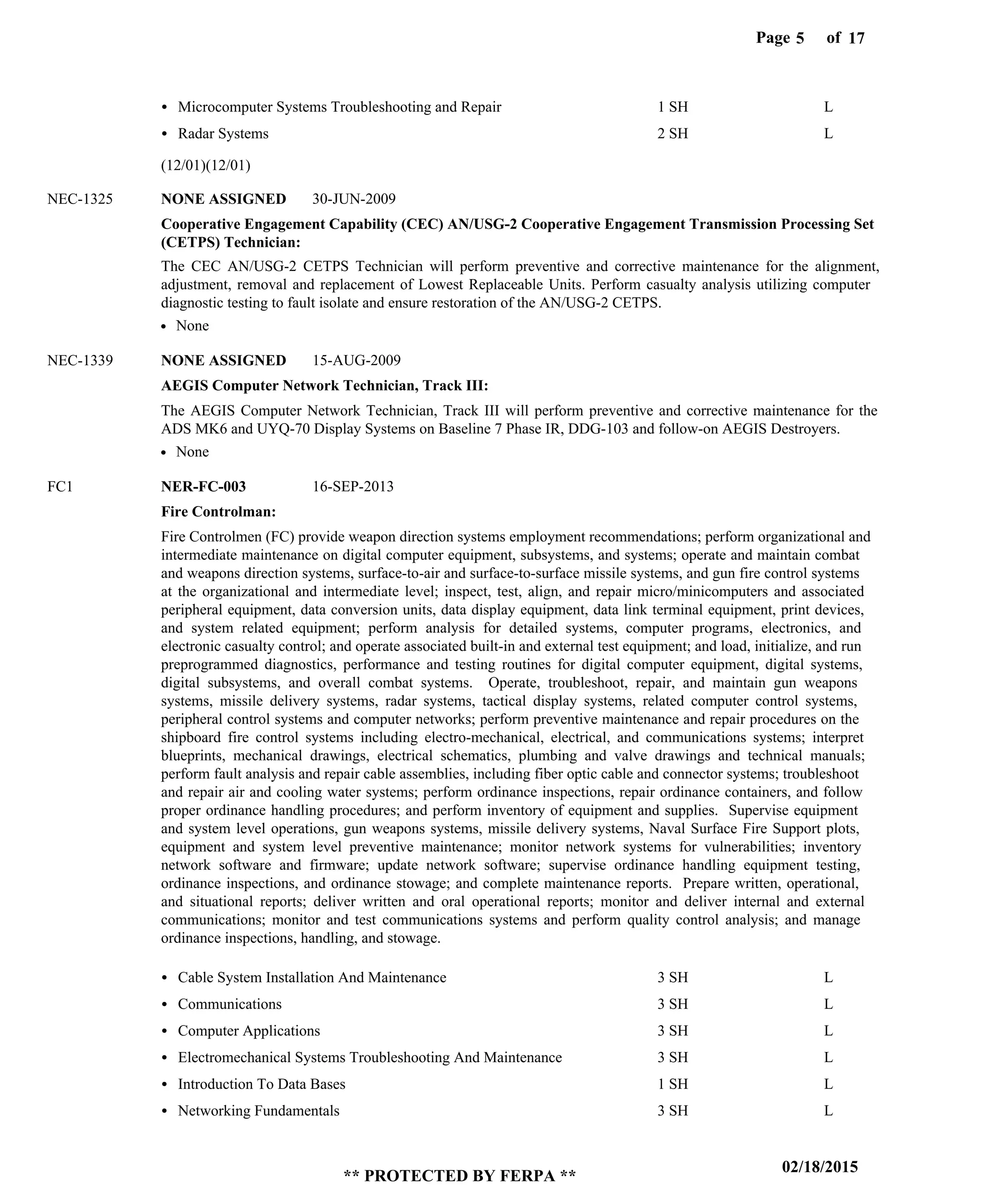 Page of5
02/18/2015
** PROTECTED BY FERPA **
17
Cooperative Engagement Capability (CEC) AN/USG-2 Cooperative Engagement Transmission Processing Set
(CETPS) Technician:
AEGIS Computer Network Technician, Track III:
Fire Controlman:
NONE ASSIGNED
NONE ASSIGNED
NER-FC-003
NEC-1325
NEC-1339
FC1
The CEC AN/USG-2 CETPS Technician will perform preventive and corrective maintenance for the alignment,
adjustment, removal and replacement of Lowest Replaceable Units. Perform casualty analysis utilizing computer
diagnostic testing to fault isolate and ensure restoration of the AN/USG-2 CETPS.
The AEGIS Computer Network Technician, Track III will perform preventive and corrective maintenance for the
ADS MK6 and UYQ-70 Display Systems on Baseline 7 Phase IR, DDG-103 and follow-on AEGIS Destroyers.
Fire Controlmen (FC) provide weapon direction systems employment recommendations; perform organizational and
intermediate maintenance on digital computer equipment, subsystems, and systems; operate and maintain combat
and weapons direction systems, surface-to-air and surface-to-surface missile systems, and gun fire control systems
at the organizational and intermediate level; inspect, test, align, and repair micro/minicomputers and associated
peripheral equipment, data conversion units, data display equipment, data link terminal equipment, print devices,
and system related equipment; perform analysis for detailed systems, computer programs, electronics, and
electronic casualty control; and operate associated built-in and external test equipment; and load, initialize, and run
preprogrammed diagnostics, performance and testing routines for digital computer equipment, digital systems,
digital subsystems, and overall combat systems. Operate, troubleshoot, repair, and maintain gun weapons
systems, missile delivery systems, radar systems, tactical display systems, related computer control systems,
peripheral control systems and computer networks; perform preventive maintenance and repair procedures on the
shipboard fire control systems including electro-mechanical, electrical, and communications systems; interpret
blueprints, mechanical drawings, electrical schematics, plumbing and valve drawings and technical manuals;
perform fault analysis and repair cable assemblies, including fiber optic cable and connector systems; troubleshoot
and repair air and cooling water systems; perform ordinance inspections, repair ordinance containers, and follow
proper ordinance handling procedures; and perform inventory of equipment and supplies. Supervise equipment
and system level operations, gun weapons systems, missile delivery systems, Naval Surface Fire Support plots,
equipment and system level preventive maintenance; monitor network systems for vulnerabilities; inventory
network software and firmware; update network software; supervise ordinance handling equipment testing,
ordinance inspections, and ordinance stowage; and complete maintenance reports. Prepare written, operational,
and situational reports; deliver written and oral operational reports; monitor and deliver internal and external
communications; monitor and test communications systems and perform quality control analysis; and manage
ordinance inspections, handling, and stowage.
Microcomputer Systems Troubleshooting and Repair
Radar Systems
Cable System Installation And Maintenance
Communications
Computer Applications
Electromechanical Systems Troubleshooting And Maintenance
Introduction To Data Bases
Networking Fundamentals
1 SH
2 SH
3 SH
3 SH
3 SH
3 SH
1 SH
3 SH
L
L
L
L
L
L
L
L
30-JUN-2009
15-AUG-2009
16-SEP-2013
None
None
(12/01)(12/01)
 