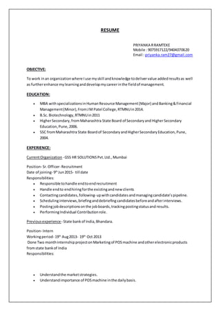 RESUME
PRIYANKA RRAMTEKE
Mobile : 9075917122/9404070620
Email : priyanka.ram27@gmail.com
OBJECTIVE:
To work inan organizationwhere Iuse myskill andknowledge todelivervalue addedresultsas well
as furtherenhance mylearninganddevelopmycareerinthe fieldof management.
EDUCATION:
 MBA withspecializationsinHumanResource Management(Major) andBanking&Financial
Management(Minor),FromJM Patel College,RTMNUin2014.
 B.Sc. Biotechnology,RTMNUin2011
 HigherSecondary,fromMaharashtra State Board of Secondaryand HigherSecondary
Education,Pune,2006.
 SSC fromMaharashtra State Boardof SecondaryandHigherSecondaryEducation,Pune,
2004.
EXPERIENCE:
CurrentOrganization - GSS HR SOLUTIONSPvt.Ltd., Mumbai
Position- Sr.Officer- Recruitment
Date of joining- 9th
Jun2015- till date
Responsibilities:
 Responsible tohandle endtoendrecruitment
 Handle endto endhiringforthe existingandnew clients
 Contactingcandidates,following- upwithcandidatesandmanagingcandidate’spipeline.
 Schedulinginterviews,briefinganddebriefingcandidatesbeforeandafterinterviews.
 Postingjobdescriptionsonthe jobboards,trackingpostingstatusand results.
 PerformingIndividual Contributionrole.
Previousexperience- State bankof India,Bhandara.
Position- Intern
Workingperiod- 19th
Aug2013- 19th
Oct 2013
Done Two monthinternshipprojectonMarketingof POSmachine andotherelectronicproducts
fromstate bankof India
Responsibilities:
 Understandthe marketstrategies.
 Understandimportance of POSmachine inthe dailybasis.
 