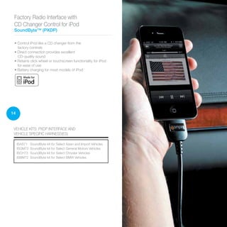 14
• Control iPod like a CD changer from the
factory controls
• Direct connection provides excellent
CD-quality sound
• Retains click wheel or touchscreen functionality for iPod
for ease of use
• Battery charging for most models of iPod
Factory Radio Interface with
CD Changer Control for iPod
SoundByte™ (PXDP)
VEHICLE KITS: PXDP INTERFACE AND
VEHICLE SPECIFIC HARNESS(ES)
ISAS71	 SoundByte kit for Select Asian and Import Vehicles
ISGM73	 SoundByte kit for Select General Motors Vehicles
ISCH73	 SoundByte kit for Select Chrysler Vehicles
ISBM72	 SoundByte kit for Select BMW Vehicles
 