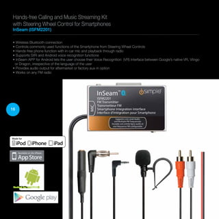16
• Wireless Bluetooth connection
• Controls commonly used functions of the Smartphone from Steering Wheel Controls
• Hands-free phone function with in-car mic and playback through radio
• Supports SIRI and Android voice recognition functions
• InSeam APP for Android lets the user choose their Voice Recognition (VR) interface between Google’s native VR, Vlingo
or Dragon, irrespective of the language of the user
• Provides audio output for aftermarket or factory aux-in option
• Works on any FM radio
Hands-free Calling and Music Streaming Kit
with Steering Wheel Control for Smartphones
InSeam (ISFM2201)
Perfect for ANDROID
 