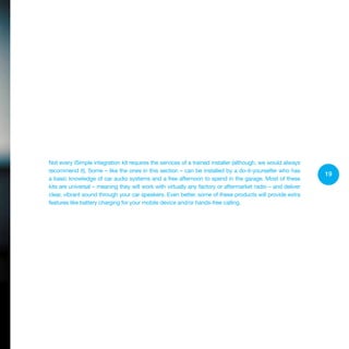 19
Not every iSimple integration kit requires the services of a trained installer (although, we would always
recommend it). Some – like the ones in this section – can be installed by a do-it-yourselfer who has
a basic knowledge of car audio systems and a free afternoon to spend in the garage. Most of these
kits are universal – meaning they will work with virtually any factory or aftermarket radio – and deliver
clear, vibrant sound through your car speakers. Even better, some of these products will provide extra
features like battery charging for your mobile device and/or hands-free calling.
 