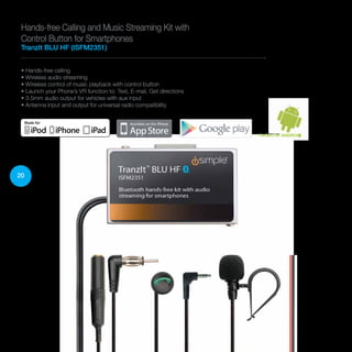 20
• Hands-free calling
• Wireless audio streaming
• Wireless control of music playback with control button
• Launch your Phone’s VR function to: Text, E-mail, Get directions
• 3.5mm audio output for vehicles with aux input
• Antenna input and output for universal radio compatibility
Hands-free Calling and Music Streaming Kit with
Control Button for Smartphones
TranzIt BLU HF (ISFM2351)
Perfect for ANDROID
 