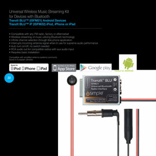 22
Universal Wireless Music Streaming Kit
for Devices with Bluetooth
TranzIt BLU™ (ISFM21) Android Devices
TranzIt BLU™ iP (ISFM22) iPod, iPhone or iPad
• Compatible with any FM radio, factory or aftermarket
• Wireless streaming of music utilizing Bluetooth technology
• Infinite channel selection through free phone application
• Interrupts incoming antenna signal when in use for supreme audio performance
• Auto turn on/off, no switch needed
• RCA audio out for compatible radios with aux audio input
• Requires basic installation
Compatible with amplified antenna systems commonly
found in European vehicles
Perfect for ANDROID
 