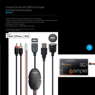 23
• Adds a USB audio and charging port to any vehicle
• Connects your smartphone or tablet to a vehicle’s OEM or aftermarket radio
• Dash-mountable USB port fixture with factory-like finish
• Delivers 2.4-amp charging
• No visible wires – installs behind the dash
Compatible with amplified antenna systems commonly
found in European vehicles
Universal Car Kit with USB Port for Apple
and Select Android Devices
(IS3401)
 