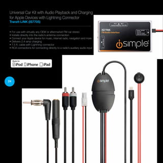 24
• For use with virtually any OEM or aftermarket FM car stereo
• Installs directly into the radio’s antenna connection
• Connect your Apple device for music, Internet radio, navigation and more
• Delivers 2.4-amp charging
• 7.5 ft. cable with Lightning connector
• RCA connections for connecting directly to a radio’s auxiliary audio input
Universal Car Kit with Audio Playback and Charging
for Apple Devices with Lightning Connector
TranzIt LINK (IS7705)
 