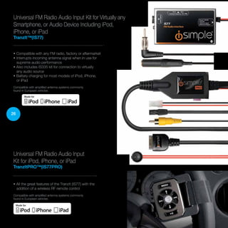 26
Universal FM Radio Audio Input
Kit for iPod, iPhone, or iPad
TranzItPRO™(IS77PRO)
• All the great features of the TranzIt (IS77) with the
addition of a wireless RF remote control
Compatible with amplified antenna systems commonly
found in European vehicles
Universal FM Radio Audio Input Kit for Virtually any
Smartphone, or Audio Device Including iPod,
iPhone, or iPad
TranzIt™(IS77)
• Compatible with any FM radio, factory or aftermarket
• Interrupts incoming antenna signal when in use for
supreme audio performance
• Also includes IS335 kit for connection to virtually
any audio source (see page 35)
• Battery charging for most models of iPod, iPhone,
or iPad
Compatible with amplified antenna systems commonly
found in European vehicles
 