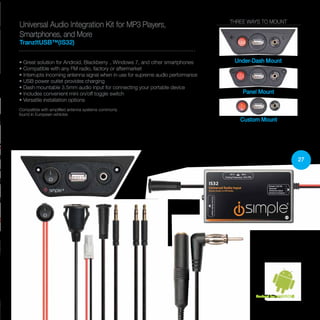 27
Universal Audio Integration Kit for MP3 Players,
Smartphones, and More
TranzItUSB™(IS32)
• Great solution for Android, Blackberry®, Windows 7, and other smartphones
• Compatible with any FM radio, factory or aftermarket
• Interrupts incoming antenna signal when in use for supreme audio performance
• USB power outlet provides charging
• Dash mountable 3.5mm audio input for connecting your portable device
• Includes convenient mini on/off toggle switch
• Versatile installation options
Compatible with amplified antenna systems commonly
found in European vehicles
THREE WAYS TO MOUNT
Under-Dash Mount
Panel Mount
Custom Mount
Perfect for ANDROID
 