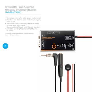 28
Universal FM Radio Audio Input
for Factory or Aftermarket Stereos
RadioMod™ (IS31)
• Compatible with any FM radio, factory or aftermarket
• Provides 1 pair of stereo audio inputs for virtually any
audio source
• Interrupts incoming antenna signal when in use for
supreme audio performance
• Convenient on / off toggle switch for easy operation
• Selectable operating frequencies 87.9 Mhz and
88.3 Mhz
Compatible with amplified antenna systems commonly
found in European vehicles
 