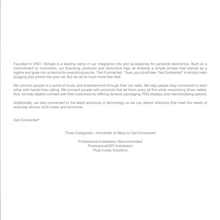 Founded in 2007, iSimple is a leading name in car integration kits and accessories for personal electronics. Built on a
commitment to innovation, our branding, products and distinctive logo all embody a simple phrase that started as a
tagline and grew into a mantra for everything we do: "Get Connected." Sure, you could take “Get Connected” to simply mean
plugging your phone into your car. But we do so much more than that…
We connect people to a world of music and entertainment through their car radio. We help people stay connected to each
other with hands-free calling. We connect people with products that let them enjoy all this while maximizing driver safety.
And, we help dealers connect with their customers by offering dynamic packaging, POS displays and merchandising options.
Additionally, we stay connected to the latest advances in technology so we can deliver solutions that meet the needs of
everyday drivers, both today and tomorrow.
Get Connected®
Three Categories – Hundreds of Ways to Get Connected
Professional Installation Recommended
Professional/DIY Installation
Plug-n-play Solutions
 