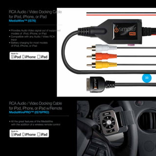 33
RCA Audio / Video Docking Cable
for iPod, iPhone, or iPad w/Remote
MediaWirePRO™ (IS76PRO)
• All the great features of the MediaWire
with the addition of a wireless remote control
• Provides Audio Video signal out of supported
models of iPod, iPhone, or iPad
• Compatible with any Audio / Video RCA
input
• Battery charging for most models
of iPod, iPhone, or iPad
RCA Audio / Video Docking Cable
for iPod, iPhone, or iPad
MediaWire™ (IS76)
 