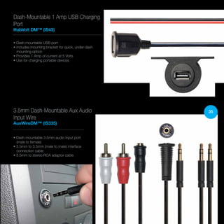 35
• Dash mountable USB port
• Includes mounting bracket for quick, under-dash
mounting option
• Provides 1 Amp of current at 5 Volts
• Use for charging portable devices
Dash-Mountable 1 Amp USB Charging
Port
HubVolt DM™ (IS43)
• Dash-mountable 3.5mm audio input port
(male to female)
• 3.5mm to 3.5mm (male to male) interface
connection cable
• 3.5mm to stereo RCA adaptor cable
3.5mm Dash-Mountable Aux Audio
Input Wire
AuxWireDM™ (IS335)
 