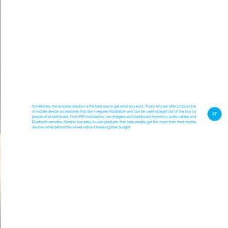37
Sometimes, the simplest solution is the best way to get what you want. That’s why we offer a robust line
of mobile device accessories that don’t require installation and can be used straight out of the box by
people of all skill levels. From FM modulators, car chargers and dashboard mounts to audio cables and
Bluetooth remotes, iSimple has easy-to-use products that help people get the most from their mobile
devices while behind the wheel without breaking their budget.
 