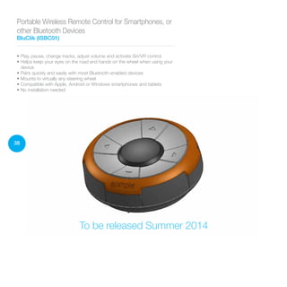 38
• Play, pause, change tracks, adjust volume and activate Siri/VR control
• Helps keep your eyes on the road and hands on the wheel when using your
device
• Pairs quickly and easily with most Bluetooth-enabled devices
• Mounts to virtually any steering wheel
• Compatible with Apple, Android or Windows smartphones and tablets
• No installation needed
Portable Wireless Remote Control for Smartphones, or
other Bluetooth Devices
BluClik (ISBC01)
To be released Summer 2014
 